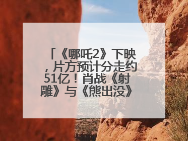 《哪吒2》下映，片方预计分走约51亿！肖战《射雕》与《熊出没》今晚都将下映
