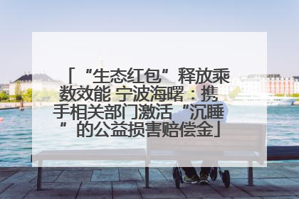 “生态红包”释放乘数效能 宁波海曙：携手相关部门激活“沉睡”的公益损害赔偿金