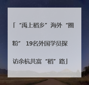 “禹上稻乡”海外“圈粉” 19名外国学员探访余杭共富“稻”路