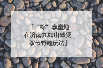 “粽”享童趣 在济南九如山感受双节野趣玩法