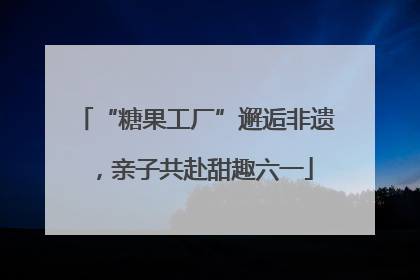 “糖果工厂”邂逅非遗，亲子共赴甜趣六一