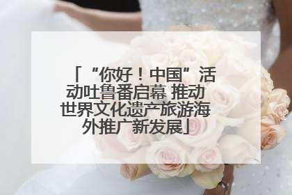 “你好！中国”活动吐鲁番启幕 推动世界文化遗产旅游海外推广新发展