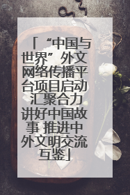 “中国与世界”外文网络传播平台项目启动 汇聚合力讲好中国故事 推进中外文明交流互鉴