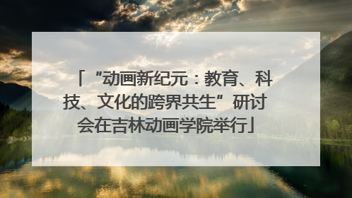 “动画新纪元：教育、科技、文化的跨界共生”研讨会在吉林动画学院举行