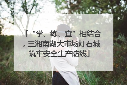“学、练、查”相结合，三湘南湖大市场灯石城筑牢安全生产防线