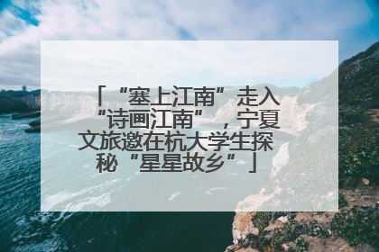 “塞上江南”走入“诗画江南”，宁夏文旅邀在杭大学生探秘“星星故乡”