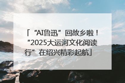 “AI鲁迅”回故乡啦！“2025大运河文化阅读行”在绍兴精彩起航