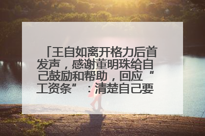 王自如离开格力后首发声，感谢董明珠给自己鼓励和帮助，回应“工资条”：清楚自己要什么，工资条不重要