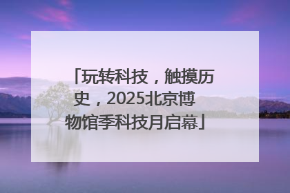 玩转科技，触摸历史，2025北京博物馆季科技月启幕