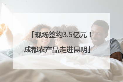 现场签约3.5亿元！成都农产品走进昆明