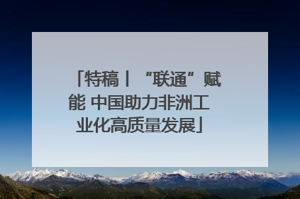 特稿丨“联通”赋能 中国助力非洲工业化高质量发展
