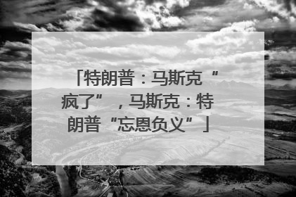 特朗普：马斯克“疯了”，马斯克：特朗普“忘恩负义”