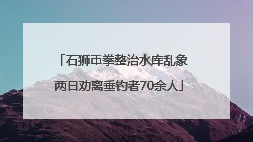 石狮重拳整治水库乱象 两日劝离垂钓者70余人