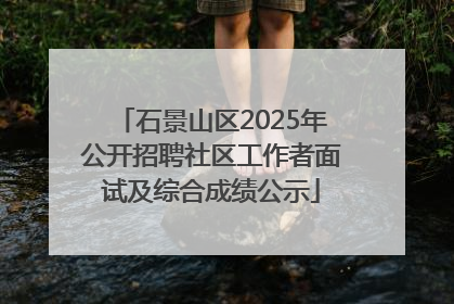 石景山区2025年公开招聘社区工作者面试及综合成绩公示