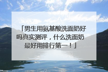 男生用氨基酸洗面奶好吗真实测评，什么洗面奶最好用排行第一！