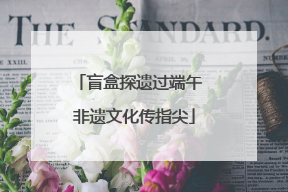 盲盒探遗过端午 非遗文化传指尖