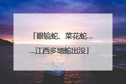 眼镜蛇、菜花蛇……江西多地蛇出没
