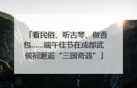 看民俗、听古琴、做香包……端午佳节在成都武侯祠邂逅“三国奇遇”