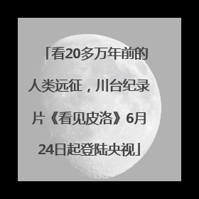 看20多万年前的人类远征，川台纪录片《看见皮洛》6月24日起登陆央视