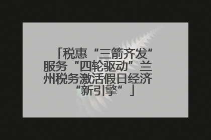 税惠“三箭齐发”服务“四轮驱动”兰州税务激活假日经济“新引擎”