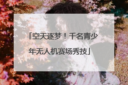 空天逐梦！千名青少年无人机赛场秀技
