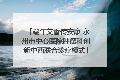 端午艾香传安康 永州市中心医院肿瘤科创新中西联合诊疗模式