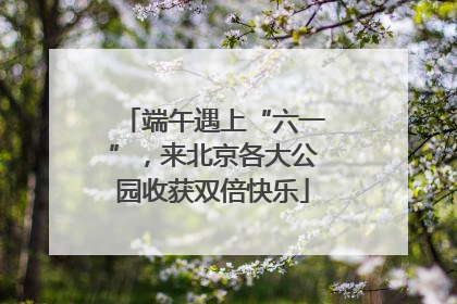端午遇上“六一”，来北京各大公园收获双倍快乐