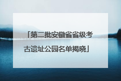 第二批安徽省省级考古遗址公园名单揭晓