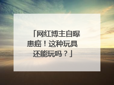 网红博主自曝患癌！这种玩具还能玩吗？