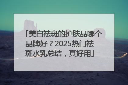 美白祛斑的护肤品哪个品牌好？2025热门祛斑水乳总结，真好用