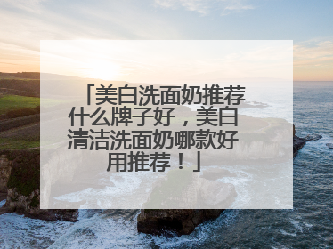 美白洗面奶推荐什么牌子好，美白清洁洗面奶哪款好用推荐！