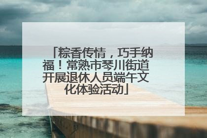 粽香传情，巧手纳福！常熟市琴川街道开展退休人员端午文化体验活动