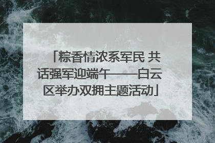 粽香情浓系军民 共话强军迎端午——白云区举办双拥主题活动