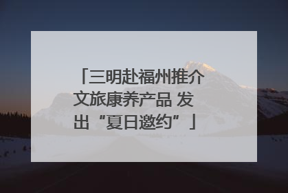 三明赴福州推介文旅康养产品 发出“夏日邀约”