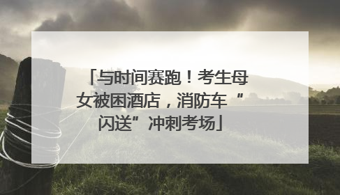 与时间赛跑！考生母女被困酒店，消防车“闪送”冲刺考场