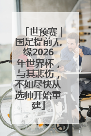 世预赛｜国足提前无缘2026年世界杯，与其悲伤，不如尽快从选帅开始重建