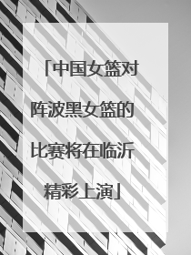 中国女篮对阵波黑女篮的比赛将在临沂精彩上演