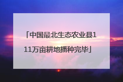 中国最北生态农业县111万亩耕地播种完毕