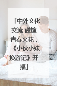 中外文化交流 碰撞青春火花，《小伙小妹换游记》开播