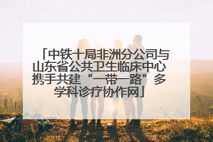 中铁十局非洲分公司与山东省公共卫生临床中心携手共建“一带一路”多学科诊疗协作网