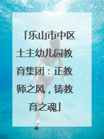 乐山市中区土主幼儿园教育集团：正教师之风，铸教育之魂
