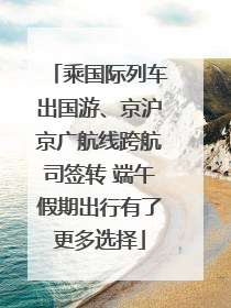 乘国际列车出国游、京沪京广航线跨航司签转 端午假期出行有了更多选择