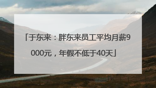 于东来：胖东来员工平均月薪9000元，年假不低于40天