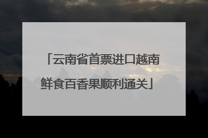 云南省首票进口越南鲜食百香果顺利通关