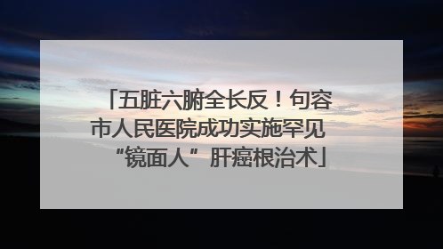 五脏六腑全长反！句容市人民医院成功实施罕见“镜面人”肝癌根治术