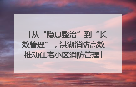 从“隐患整治”到“长效管理”，洪湖消防高效推动住宅小区消防管理