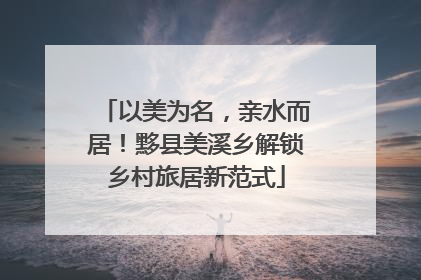 以美为名，亲水而居！黟县美溪乡解锁乡村旅居新范式