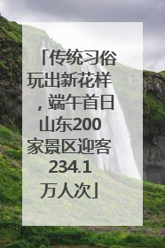 传统习俗玩出新花样，端午首日山东200家景区迎客234.1万人次