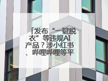 发布“一键脱衣”等违规AI产品？涉小红书、哔哩哔哩等平台！上海出手