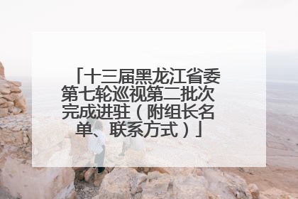 十三届黑龙江省委第七轮巡视第二批次完成进驻（附组长名单、联系方式）